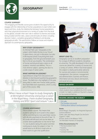 COURSE SUMMARY
This engaging and flexible course gives students the opportunity to
engage with the relationship of human populations to each other over
space and time, study the relationship between human populations
with their physical environment at a variety of scales from the local
to the global, consider their own role in relation to themes and issues
being studied and the roles, values and attitudes of others including
decision makers, complete geographical fieldwork and develop
geographical skills. The specification follows an issues and impacts
approach to contemporary geography.
GEOGRAPHY
Exam Board:	 OCR
Specification:	 Click here for more information
COURSE ASSESSMENT
This is a linear course. This means that
students opting for an A Level in this subject
will be committing to a two year linear course,
with all units examined at the end of Year 13.
AS Levels will still exist and can be taken as
a stand-alone qualification at the end of Year
12, but students taking this option and then
continuing to study the subject in Year 13
would have to sit all the A Level units as
linear exams to gain that qualification.
"When I leave school I hope to study Geography
at Birmingham University and pursue a career
in the Royal Navy. I have studied Geography,
History and BTEC Sport and Leisure." Callum
24
MIGHT LEAD TO...
Geography can be an excellent preparation
for a range of different academic disciplines
at university. The skills developed in the A Level
course are valued for a variety of courses and
a variety of careers. While it has broad appeal,
the subject is clearly particularly welcome
for courses and careers in environmental
management, the sciences, management
and administration, business and finance,
information services, leisure and tourism,
and social services.
ADVICE ON ENTRY
Geography GCSE is not a requirement, but
where students have completed the GCSE course,
a Grade 5 or higher is preferred. Payment is required
for the residential field trip.
READING AROUND THE SUBJECT
•TED talks
•The Guardian.com/world
•Thinking about taking A Level geography?
Books
David Waugh, Geography: An Integrated Approach
(various editions).
Cohen, Joel. How Many People Can the Earth
Support? 1996.
Al Gore, Earth in the Balance 1992
Tim Marshall, Prisoners of Geography
DVDs/Documentaries/TV
•The Inconvenient Truth
•Food Inc.
•Country File
•Constant Gardener
WHY STUDY GEOGRAPHY?
As Michael Palin said: ‘Geography is the
subject which holds the key to our future’.
It opens doors, not just in education, but also
in life beyond school. Everything links back
to geography, from the ground beneath your
feet to the air you breathe. The combination
of human and physical topics caters to all
students’ interests and abilities. This is a
most diverse subject, opening the door to
a wide range of career paths.
WHAT HAPPENS IN LESSONS?
Typical lessons range from discussions and
debates to learning and questioning geographic
issues. The field trip is the highlight of the year,
being able to make new friends whilst gaining
first hand field work experience, which is a key
part of the course. Milly
 