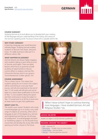 GERMAN
Exam Board:	 AQA
Specification:	 Click here for more information
COURSE SUMMARY
Studying German at A Level allows you to develop both your mastery
of the language and your understanding of the history and culture of
the German-speaking world. You leave school with a valuable skill for life.
25
"When I leave school I hope to continue learning
more languages. I have studied German, Art and
Religious Studies." Ellie
ADVICE ON ENTRY
Grade 5 or higher in GCSE German is preferred.
READING AROUND THE SUBJECT
•ZDF – German TV
•News4kids – Simpler texts on news stories
•TuneIn Radio – German Radio
•German – German grammar practice
WHY STUDY GERMAN?
In learning a language your world becomes
infinitely bigger. Studying German enables
students to discover new foods, slang and
music. It’s really exciting to take part in a
different culture. Ellie
WHAT HAPPENS IN LESSONS?
German lessons are always highly engaging
with students talking to each other in a mix
of German and English. There are some
lessons which focus on grammar as well
as plenty of opportunities to discuss
current affairs or analyse a German film.
A favourite German word in our group is
‘Gummihandschuh’ (rubber glove). Ceri
COURSE ASSESSMENT
This is a linear course. This means that
students opting for an A Level in this subject
will be committing to a two year linear
course, with all units examined at the end of
Year 13. AS Levels will still exist and can be
taken as a stand-alone qualification at the end
of Year 12, but students taking this option
and then continuing to study the subject in
Year 13 would have to sit all the A Level units
as linear exams to gain that qualification.
MIGHT LEAD TO...
The world is your oyster! Students who study
A Level languages go on to study a very wide
range of subjects at university, often with a
language as part of the degree (e.g. German
and Engineering) and then go into all areas
of employment. A Level languages are listed
as “facilitating subjects” by the Russell Group
universities and develop key study skills whilst
opening up further choices in the future.
 