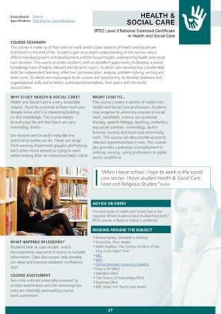 HEALTH &
SOCIAL CARE
Exam Board:	 Edexcel
Specification:	 Click here for more information
COURSE SUMMARY
This course is made up of four units of work which cover aspects of health and social care
from birth to the end of life. Students gain an in depth understanding of the factors which
affect individual growth and development and the key principles underpinning health and social
care services. This course provides students with an excellent opportunity to develop a sound
knowledge base of highly relevant and dynamic topics. Students also develop key transferrable
skills for independent learning, effective communication, analysis, problem solving, writing and
team work. Students are encouraged to be curious and questioning, to develop resilience and
organisational skills and to better understand themselves, their peers and the world
around them.
27
WHY STUDY HEALTH & SOCIAL CARE?
Health and Social Care is a very accessible
subject. You’d be surprised at how much you
already know and it is interesting building
on this knowledge. The course relates
to everyday life and the topics are very
interesting. Kaitlin
Our lessons are fun and I really like the
practical activities we do. These can range
from wearing impairment goggles and helping
each other move around to trying to work
whilst looking after an interactive baby! Lottie
WHAT HAPPENS IN LESSONS?
Students look at case studies, watch
documentaries and work in teams to compile
information. Class discussions help develop
our ideas and improve students’ confidence.
Sam
COURSE ASSESSMENT
Two core units are externally assessed by
written examination and the remaining two
units are internally assessed by course
work submission.
MIGHT LEAD TO...
This course creates a variety of routes into
Health and Social Care professions. Students
may progress to university courses in social
work, paramedic science, occupational
therapy, speech therapy, teaching, midwifery,
any social sciences, criminology, sports
Science, nursing and youth and community
work. This course can also provide access to
relevant apprenticeships in care. This course
also provides a pathway to employment in
policing, nursing, caring professions or public
sector workforce.
ADVICE ON ENTRY
Previous study in Health and Social Care is not
required. Where students have studied the Level 2
BTEC course, a Merit or higher is preferred.
READING AROUND THE SUBJECT
•Emma Healey, Elizabeth is Missing
•Anne Fine, Flour Babies
•Mark Haddon, The Curious Incident of the
	 Dog in the Night Time
•BBC
•NHS
•Oxford Brookes University (Health)
•Pixar’s UP (film)
•Still Alice (film)
•The Theory of Everything (film)
•Boyhood (film)
•BBC Radio 4 In Touch Case Notes
BTEC Level 3 National Extended Certificate
in Health and Social Care
"When I leave school I hope to work in the social
care sector. I have studied Health & Social Care,
Food and Religious Studies." Kaitlin
 
