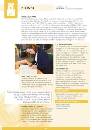 COURSE SUMMARY
This fascinating course consists of four units which collectively cover themes from British,
European and world history. The British unit focuses on the captivating period of the early
Tudors, dating from 1485-1547. The topics studied include Henry VII, Henry VIII and the
mid-Tudor crisis from 1547-1558. The unit focusing on Germany from 1919 to 1963, covers
the turbulent period in German history, which saw the rise of Hitler followed by 12 years of
Nazi rule, before Germany was then divided into East and West. A third unit is a thematic study
of Russia’s history during the period 1855-1964 and focuses in particular on continuity and
change as Russia moves from a Tsarist system of government to one of Communist dictatorship.
The final aspect to the A Level History course is a coursework unit in which students investigate
a history topic of their choice. For this task, students are given the opportunity to research a
particular event or period, and then produce their own personal investigation into that topic.
HISTORY
WHY STUDY HISTORY?
Studying History at A Level is not only
genuinely interesting but also develops vital
analytical, research and communication skills.
The teaching is really engaging and the lessons
are enjoyable. Sam and Megan
Exam Board:	 OCR
Specification:	 Click here for more information
"When I leave school I hope to go to university to
study Conservation Biology and Ecology.
My choice of subjects has set me up well
for this course. I have studied History,
Biology and Geography." Robert
28
COURSE ASSESSMENT
This is a linear course. This means that students
opting for an A Level in this subject will be
committing to a two year linear course, with all
units examined at the end of Year 13. AS Levels
will still exist and can be taken as a stand-
alone qualification at the end of Year 12, but
students taking this option and then continuing
to study the subject in Year 13 would have to
sit all the A Level units as linear exams to gain
that qualification.
MIGHT LEAD TO...
You’ll be amazed at the number of careers
that are supported by a History qualification:
Journalism, law, politics, broadcasting,
management, museum work, teaching,
archaeologist, to name just a few. Employers
really value individuals who have the skills to
research, analyse and communicate information
effectively, and these are skills you will get
from studying History.
ADVICE ON ENTRY
History GCSE is not a requirement, but where
students have completed the GCSE course,
a Grade 5 or higher is preferred.
READING AROUND THE SUBJECT
•Historical Association
•History Learning Site
•National Archives
WHAT HAPPENS IN LESSONS?
Lessons are mainly content based, but regularly
interspersed with exam based skills for essay
writing. Students also take part in group
activities which help reinforce learning. In the
second half of Year 13 many lessons provide
opportunities for independent learning enabling
students to progress with coursework. Robert
 