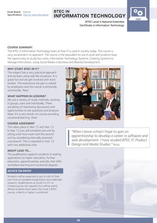 BTEC IN
INFORMATION TECHNOLOGY
Exam Board:	 Edexcel
Specification:	 Click for more information
COURSE SUMMARY
The BTEC in Information Technology looks at how IT is used in society today. The course is
very vocational in its approach. The course is the equivalent to one A Level and students have
the opportunity to study four units, Information Technology Systems, Creating Systems to
Manage Information, Using Social Media in Business and Website Development.
"When I leave school I hope to gain an
apprenticeship to develop a career in software and
web development. I have studied BTEC IT, Product
Design and Media Studies." Nicky
WHY STUDY BTEC IN IT?
The subject has a very practical approach
and we learn using real-life situations. It is
great fun and we get involved with work
studies. The experience we gain is valued
by employers and the course is extremely
worthwhile. Peter
WHAT HAPPENS IN LESSONS?
We use a variety of study methods, working
in groups, pairs and individually. There
are plenty of interesting discussions and
opportunities to ask questions and propose
ideas. It’s a very hands-on course providing
vocational learning. Peter
COURSE ASSESMENT
This takes place in Year 12 and Year 13.
In Year 12 you will complete one unit by
sitting a ten hour exam and the second
unit by completing internally assessed
coursework. This is repeated in Year 13
with two additional units.
MIGHT LEAD TO...
The qualification supports students in making
applications to higher education, further
education, apprenticeships and jobs that offer
workplace learning and vocational degrees.
ADVICE ON ENTRY
Students will be expected to put in a lot of their
own time to complete assignments and undertake
research. Qualifications at Level 2 in ICT or
Computing are not required, but will be useful.
Where students have taken the Level 2 BTEC
course, a Merit or higher is preferred.
29
BTEC Level 3 National Extended
Certificate in Information Technology
 