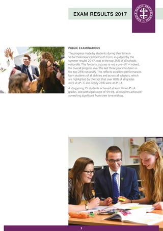 EXAM RESULTS 2017
PUBLIC EXAMINATIONS
The progress made by students during their time in
St Bartholomew’s School Sixth Form, as judged by the
summer results 2017, was in the top 25% of all schools
nationally. This fantastic success is not a one-off – indeed,
the overall progress over the last three years has been in
the top 25% nationally. This reflects excellent performances
from students of all abilities and across all subjects, which
are highlighted by the fact that over 80% of all grades
were at A*- C and nearly 28% were at A*- A.
A staggering 25 students achieved at least three A*- A
grades, and with a pass rate of 99.5%, all students achieved
something significant from their time with us.
3
 