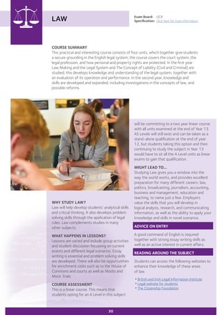 COURSE SUMMARY
This practical and interesting course consists of four units, which together give students
a secure grounding in the English legal system; the course covers the court system, the
legal profession, and how personal and property rights are protected. In the first year
Law Making and the Legal System and The Concept of Liability (Civil and Criminal) are
studied; this develops knowledge and understanding of the legal system, together with
an evaluation of its operation and performance. In the second year, knowledge and
skills are developed and expanded, including investigations in the concepts of law, and
possible reforms.
LAW Exam Board:	 OCR
Specification:	 Click here for more information
30
will be committing to a two year linear course
with all units examined at the end of Year 13.
AS Levels will still exist and can be taken as a
stand-alone qualification at the end of year
12, but students taking this option and then
continuing to study the subject in Year 13
would have to sit all the A Level units as linear
exams to gain that qualification.
MIGHT LEAD TO...
Studying Law gives you a window into the
way the world works, and provides excellent
preparation for many different careers: law,
politics, broadcasting, journalism, accounting,
business and management, education and
teaching, to name just a few. Employers
value the skills that you will develop in
logical analysis, research, and communicating
information, as well as the ability to apply your
knowledge and skills in novel scenarios.
ADVICE ON ENTRY
A good command of English is required
together with strong essay writing skills as
well as an active interest in current affairs.
READING AROUND THE SUBJECT
Students can access the following websites to
enhance their knowledge of these areas
of law.
•British and Irish Legal Information Institute
•Legal website for students
•The Citizenship Foundation
WHY STUDY LAW?
Law will help develop students’ analytical skills
and critical thinking. It also develops problem
solving skills through the application of legal
rules. Law complements studies in many
other subjects. 	
WHAT HAPPENS IN LESSONS?
Lessons are varied and include group activities
and student discussion focussing on current
events and different legal scenarios. Essay
writing is essential and problem solving skills
are developed. There will also be opportunities
for enrichment visits such as to the House of
Commons and courts as well as Moots and
Mock Trials.
COURSE ASSESSMENT
This is a linear course. This means that
students opting for an A Level in this subject
 