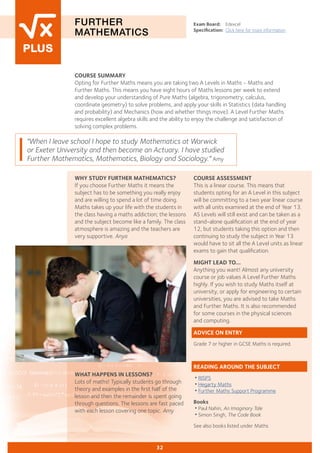 COURSE SUMMARY
Opting for Further Maths means you are taking two A Levels in Maths - Maths and
Further Maths. This means you have eight hours of Maths lessons per week to extend
and develop your understanding of Pure Maths (algebra, trigonometry, calculus,
coordinate geometry) to solve problems, and apply your skills in Statistics (data handling
and probability) and Mechanics (how and whether things move). A Level Further Maths
requires excellent algebra skills and the ability to enjoy the challenge and satisfaction of
solving complex problems.
FURTHER
MATHEMATICS
Exam Board:	 Edexcel
Specification:	 Click here for more information
"When I leave school I hope to study Mathematics at Warwick
or Exeter University and then become an Actuary. I have studied
Further Mathematics, Mathematics, Biology and Sociology." Amy
32
COURSE ASSESSMENT
This is a linear course. This means that
students opting for an A Level in this subject
will be committing to a two year linear course
with all units examined at the end of Year 13.
AS Levels will still exist and can be taken as a
stand-alone qualification at the end of year
12, but students taking this option and then
continuing to study the subject in Year 13
would have to sit all the A Level units as linear
exams to gain that qualification.
MIGHT LEAD TO...
Anything you want! Almost any university
course or job values A Level Further Maths
highly. If you wish to study Maths itself at
university, or apply for engineering to certain
universities, you are advised to take Maths
and Further Maths. It is also recommended
for some courses in the physical sciences
and computing.
ADVICE ON ENTRY
Grade 7 or higher in GCSE Maths is required.
READING AROUND THE SUBJECT
•RISPS
•Hegarty Maths
•Further Maths Support Programme
Books
•Paul Nahin, An Imaginary Tale
•Simon Singh, The Code Book
See also books listed under Maths
WHAT HAPPENS IN LESSONS?
Lots of maths! Typically students go through
theory and examples in the first half of the
lesson and then the remainder is spent going
through questions. The lessons are fast paced
with each lesson covering one topic. Amy
WHY STUDY FURTHER MATHEMATICS?
If you choose Further Maths it means the
subject has to be something you really enjoy
and are willing to spend a lot of time doing.
Maths takes up your life with the students in
the class having a maths addiction; the lessons
and the subject become like a family. The class
atmosphere is amazing and the teachers are
very supportive. Anya
	
 