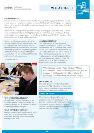 MEDIA STUDIES
Exam Board:	 WJEC Eduqas
Specification:	 Click here for more information
COURSE SUMMARY
You consume media all the time. You watch TV, films and YouTube; you listen to music and play
mobile games on your phone; you listen to music while flicking through the pages of a magazine.
Maybe you’ve questioned how all this material ends up in front of you – who puts it there, and
who profits from it.
Maybe you’re a media producer yourself. You might be making your own films, using a camera
or on your phone; maybe you’re into photography and are looking to go beyond your Tumblr
and Instagram pages. Maybe you’re interested in getting to grips with industry-standard video,
photo-editing and desktop publishing software.
33
WHY STUDY MEDIA STUDIES?
All students are offered the chance to go
to Los Angeles for a hands-on, behind the
screen experience. It’s an amazing trip which
is well recommended. Imogen
WHAT HAPPENS IN LESSONS?
Lessons are varied and include research work,
essay writing, group discussions, reading
magazines, watching films/TV and playing
learning games. Jake
COURSE ASSESSMENT
This is a linear course. This means that
students opting for an A Level in this subject
will be committing to a two year linear course
with all units examined at the end of Year 13.
AS Levels will still exist and can be taken as a
stand-alone qualification at the end of year
12, but students taking this option and then
continuing to study the subject in Year 13
would have to sit all the A Level units as
linear exams to gain that qualification.
"When I leave school I hope to study Media
Production at Lincoln University and then pursue
a career in post production. I have studied
Sociology, Drama and Media Studies." Imogen
You may be interested in dealing with all of
this at an academic level that will prepare you
for undergraduate study; you may also be
keen to develop the ‘soft skills’ that employers
are looking for, including project management
and team working. You may want to do an
A Level where you can learn to use Photoshop
and Premier Pro for coursework.
That’s what we do.
MIGHT LEAD TO...
University courses in media, film, or other
creative arts. Apprenticeships or placements
in the creative industries. An enormous range
of careers in the creative media sector.
ADVICE ON ENTRY
Film or Media GCSEs are helpful, but not a
requirement. You don’t already need to have
technical expertise or experience, but you need to
be willing to learn. You need to be willing to study
any text from any media industry – even if you
don’t like it. Being a reliable and co operative team
worker is absolutely essential.
 