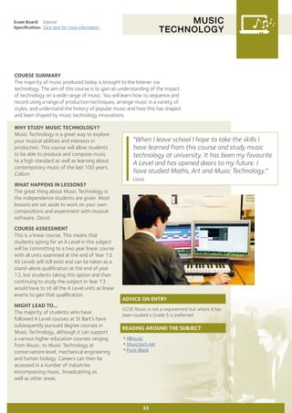 MUSIC
TECHNOLOGY
Exam Board:	 Edexcel
Specification:	 Click here for more information
COURSE SUMMARY
The majority of music produced today is brought to the listener via
technology. The aim of this course is to gain an understanding of the impact
of technology on a wide range of music. You will learn how to sequence and
record using a range of production techniques, arrange music in a variety of
styles, and understand the history of popular music and how this has shaped
and been shaped by music technology innovations.
35
WHY STUDY MUSIC TECHNOLOGY?
Music Technology is a great way to explore
your musical abilities and interests in
production. This course will allow students
to be able to produce and compose music
to a high standard as well as learning about
contemporary music of the last 100 years.
Callum
WHAT HAPPENS IN LESSONS?
The great thing about Music Technology is
the independence students are given. Most
lessons are set aside to work on your own
compositions and experiment with musical
software. David
COURSE ASSESSMENT
This is a linear course. This means that
students opting for an A Level in this subject
will be committing to a two year linear course
with all units examined at the end of Year 13.
AS Levels will still exist and can be taken as a
stand-alone qualification at the end of year
12, but students taking this option and then
continuing to study the subject in Year 13
would have to sit all the A Level units as linear
exams to gain that qualification.
MIGHT LEAD TO...
The majority of students who have
followed A Level courses at St Bart’s have
subsequently pursued degree courses in
Music Technology, although it can support
a various higher education courses ranging
from Music, to Music Technology at
conservatoire level, mechanical engineering
and human biology. Careers can then be
accessed in a number of industries
encompassing music, broadcasting as
well as other areas.
"When I leave school I hope to take the skills I
have learned from this course and study music
technology at university. It has been my favourite
A Level and has opened doors to my future. I
have studied Maths, Art and Music Technology."
Louis
ADVICE ON ENTRY
GCSE Music is not a requirement but where it has
been studied a Grade 5 is preferred.
READING AROUND THE SUBJECT
•Allmusic
•Musictech.net
•Point Blank
 