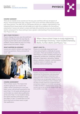 PHYSICS
Exam Board:	 OCR A
Specification:	 Click here for more information
COURSE SUMMARY
There are six modules to be covered over the two years and these will cover all aspects of
Physics. Practical experiments play a large part in the course and these will be backed up with
your theory lessons. The skills that you will develop will give you a deeper understanding of the
underlying Physics being taught and will enable you to gain the accreditation for the practical
endorsement. Lessons are varied in content and style and sometimes we even ask you to be the
teacher and present! For those wishing to have a greater understanding of how the world works,
then Physics is for you.
37
WHY STUDY PHYSICS ?
Physics changes how you view the world and
explains why things work the way they do.
It gives you the tools to solve complicated
problems. Physics leads the way to so many
opportunities and careers. Megan
WHAT HAPPENS IN LESSONS?
Lessons are varied in content and range from
answering questions, theory and practical
work. Josh
COURSE ASSESSMENT
This is a linear course. This means that
students opting for an A Level in this
subject will be committing to a two year
linear course, with all units examined at the
end of Year 13. AS Levels will still exist and
can be taken as a stand-alone qualification
at the end of Year 12, but students taking
this option and then continuing to study
the subject in Year 13 would have to sit all
the A Level units as linear exams to gain
that qualification.
"When I leave school I hope to study engineering
at Cambridge University. I have studied Chemistry,
Maths, Further Maths and Physics." Rob
MIGHT LEAD TO...
Physics is a universally respected A Level
choice and can lead to a multitude of courses
and careers. There are hundreds of careers for
which Physics is useful, including most types of
engineering, architecture, computing, scientific
journalism, cybernetics, astronomy, medical
physics, education, transport, communications,
as well as careers in medicine, law, and
veterinary science and teaching.
ADVICE ON ENTRY
Students choosing science in the Sixth Form are
advised that the assessment style associated
with A Level qualifications means that if you
achieve less than a Grade 6 in GCSE Science or
GCSE Physics you are generally unlikely to secure
a pass in the A Level Physics exam. Students who
are keen to study science at an advanced level
and achieve a Grade 4 or 5 in GCSE, are advised
to follow the BTEC in Applied Science course. The
success rate on the course for students with this
entry profile is very high.
 