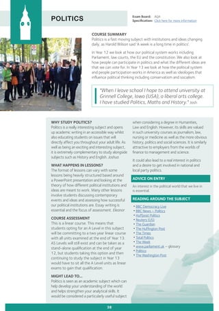 COURSE SUMMARY
Politics is a fast moving subject with institutions and ideas changing
daily, as Harold Wilson said ‘A week is a long time in politics’.
In Year 12 we look at how our political system works including
Parliament, law courts, the EU and the constitution. We also look at
how people can participate in politics and what the different ideas are
that we can vote for. In Year 13 we look at how the political system
and people participation works in America as well as ideologies that
influence political thinking including conservatism and socialism.
POLITICS Exam Board:	 AQA
Specification:	 Click here for more information
"When I leave school I hope to attend university at
Grinnell College, Iowa (USA), a liberal arts college.
I have studied Politics, Maths and History." Josh
38
when considering a degree in Humanities,
Law and English. However, its skills are valued
in such university courses as journalism, law,
nursing or medicine as well as the more obvious
history, politics and social sciences. It is similarly
attractive to employers from the worlds of
finance to management and science.
It could also lead to a real interest in politics
and a desire to get involved in national and
local party politics.
ADVICE ON ENTRY
An interest in the political world that we live in
is essential.
READING AROUND THE SUBJECT
•BBC Democracy Live
•BBC News – Politics
•Huffpost Politics
•Reuters (US)
•The Guardian
•The Huffington Post
•The Times
•Total Politics
•The Week
•www.parliament.uk – glossary
•Politico
•The Washington Post
WHY STUDY POLITICS?
Politics is a really interesting subject and opens
up academic writing in an accessible way whilst
also educating students on issues that will
directly affect you throughout your adult life. As
well as being an exciting and interesting subject,
it is extremely complementary to study alongside
subjects such as History and English. Joshua
WHAT HAPPENS IN LESSONS?
The format of lessons can vary with some
lessons being heavily structured based around
a PowerPoint presentation and looking at the
theory of how different political institutions and
ideas are meant to work. Many other lessons
involve students discussing contemporary
events and ideas and assessing how successful
our political institutions are. Essay writing is
essential and the focus of assessment. Eleanor
COURSE ASSESSMENT
This is a linear course. This means that
students opting for an A Level in this subject
will be committing to a two year linear course
with all units examined at the end of Year 13.
AS Levels will still exist and can be taken as a
stand-alone qualification at the end of year
12, but students taking this option and then
continuing to study the subject in Year 13
would have to sit all the A Level units as linear
exams to gain that qualification.
MIGHT LEAD TO...
Politics is seen as an academic subject which can
help develop your understanding of the world
and helps strengthen your analytical skills. It
would be considered a particularly useful subject
 