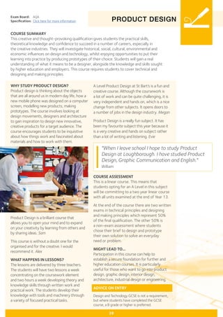 PRODUCT DESIGN
Exam Board:	 AQA
Specification:	 Click here for more information
COURSE SUMMARY
This creative and thought-provoking qualification gives students the practical skills,
theoretical knowledge and confidence to succeed in a number of careers, especially in
the creative industries. They will investigate historical, social, cultural, environmental and
economic influences on design and technology, whilst enjoying opportunities to put their
learning into practice by producing prototypes of their choice. Students will gain a real
understanding of what it means to be a designer, alongside the knowledge and skills sought
by higher education and employers. This course requires students to cover technical and
designing and making principles.
39
WHY STUDY PRODUCT DESIGN?
Product design is thinking about the objects
that are all around us in modern day life, how a
new mobile phone was designed on a computer
screen, modelling new products, making
prototypes. The course involves looking at
design movements, designers and architecture
to gain inspiration to design new innovative,
creative products for a target audience. The
course encourages students to be inquisitive
about how things work and fascinated about
materials and how to work with them.
Product Design is a brilliant course that
allows you to open your mind and to expand
on your creativity by learning from others and
by sharing ideas. Sam
This course is without a doubt one for the
organised and for the creative. I would
recommend it. Alex
WHAT HAPPENS IN LESSONS?
The lessons are delivered by three teachers.
The students will have two lessons a week
concentrating on the coursework element
and two hours a week developing theory and
knowledge skills through written work and
practical work. The students develop their
knowledge with tools and machinery through
a variety of focused practical tasks.
"When I leave school I hope to study Product
Design at Loughborough. I have studied Product
Design, Graphic Communication and English."
William
A Level Product Design at St Bart’s is a fun and
creative course. Although the coursework is
a lot of work and can be quite challenging, it is
very independent and hands on, which is a nice
change from other subjects. It opens doors to
a number of jobs in the design industry. Megan
Product Design is a really fun subject. It has
been my favourite subject this year because it
is a very creative and hands on subject rather
than a lot of writing and listening. Evie
COURSE ASSESSMENT
This is a linear course. This means that
students opting for an A Level in this subject
will be committing to a two year linear course
with all units examined at the end of Year 13.
At the end of the course there are two written
exams in technical principles and designing
and making principles which represent 50%
of the final qualification. The other 50% is
a non-exam assessment where students
chose their brief to design and prototype
their own solution to solve an everyday
need or problem.
MIGHT LEAD TO...
Participation in this course can help to
establish a secure foundation for further and
higher education courses. It is particularly
useful for those who want to go into product
design, graphic design, interior design,
architecture, industrial design or engineering.
ADVICE ON ENTRY
Design and Technology GCSE is not a requirement,
but where students have completed the GCSE
course, a B grade or higher is preferred.
 