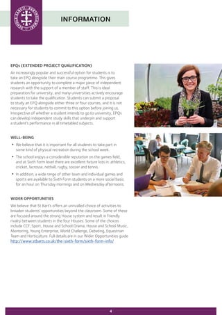 INFORMATION
4
EPQs (EXTENDED PROJECT QUALIFICATION)
An increasingly popular and successful option for students is to
take an EPQ alongside their main course programme. This gives
students an opportunity to complete a major piece of independent
research with the support of a member of staff. This is ideal
preparation for university, and many universities actively encourage
students to take the qualification. Students can submit a proposal
to study an EPQ alongside either three or four courses, and it is not
necessary for students to commit to this option before joining us.
Irrespective of whether a student intends to go to university, EPQs
can develop independent study skills that underpin and support
a student’s performance in all timetabled subjects.
WELL-BEING
•	We believe that it is important for all students to take part in
	 some kind of physical recreation during the school week.
•	The school enjoys a considerable reputation on the games field,
	 and at Sixth Form level there are excellent fixture lists in: athletics,
	 cricket, lacrosse, netball, rugby, soccer and tennis.
•	In addition, a wide range of other team and individual games and
	 sports are available to Sixth Form students on a more social basis
	 for an hour on Thursday mornings and on Wednesday afternoons.
WIDER OPPORTUNITIES
We believe that St Bart’s offers an unrivalled choice of activities to
broaden students’ opportunities beyond the classroom. Some of these
are focused around the strong House system and result in friendly
rivalry between students in the four Houses. Some of the choices
include CCF, Sport, House and School Drama, House and School Music,
Mentoring, Young Enterprise, World Challenge, Debating, Equestrian
Team and Horticulture. Full details are in our Wider Opportunities guide
http://www.stbarts.co.uk/the-sixth-form/sixth-form-info/
 