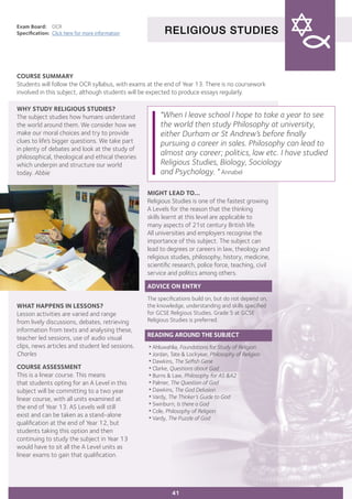 RELIGIOUS STUDIES
Exam Board:	 OCR
Specification:	 Click here for more information
COURSE SUMMARY
Students will follow the OCR syllabus, with exams at the end of Year 13. There is no coursework
involved in this subject, although students will be expected to produce essays regularly.
41
WHY STUDY RELIGIOUS STUDIES?
The subject studies how humans understand
the world around them. We consider how we
make our moral choices and try to provide
clues to life’s bigger questions. We take part
in plenty of debates and look at the study of
philosophical, theological and ethical theories
which underpin and structure our world
today. Abbie
	
WHAT HAPPENS IN LESSONS?
Lesson activities are varied and range
from lively discussions, debates, retrieving
information from texts and analysing these,
teacher led sessions, use of audio visual
clips, news articles and student led sessions.
Charles
COURSE ASSESSMENT
This is a linear course. This means
that students opting for an A Level in this
subject will be committing to a two year
linear course, with all units examined at
the end of Year 13. AS Levels will still
exist and can be taken as a stand-alone
qualification at the end of Year 12, but
students taking this option and then
continuing to study the subject in Year 13
would have to sit all the A Level units as
linear exams to gain that qualification.
"When I leave school I hope to take a year to see
the world then study Philosophy at university,
either Durham or St Andrew’s before finally
pursuing a career in sales. Philosophy can lead to
almost any career; politics, law etc. I have studied
Religious Studies, Biology, Sociology
and Psychology. " Annabel
MIGHT LEAD TO...
Religious Studies is one of the fastest growing
A Levels for the reason that the thinking
skills learnt at this level are applicable to
many aspects of 21st century British life.
All universities and employers recognise the
importance of this subject. The subject can
lead to degrees or careers in law, theology and
religious studies, philosophy, history, medicine,
scientific research, police force, teaching, civil
service and politics among others.
ADVICE ON ENTRY
The specifications build on, but do not depend on,
the knowledge, understanding and skills specified
for GCSE Religious Studies. Grade 5 at GCSE
Religious Studies is preferred.
READING AROUND THE SUBJECT
•Ahluwahlia, Foundations for Study of Religion
•Jordan, Tate & Lockyear, Philosophy of Religion
•Dawkins, The Selfish Gene
•Clarke, Questions about God
•Burns & Law, Philosophy for AS &A2
•Palmer, The Question of God
•Dawkins, The God Delusion
•Vardy, The Thinker’s Guide to God
•Swinburn, Is there a God
•Cole, Philosophy of Religion
•Vardy, The Puzzle of God
 