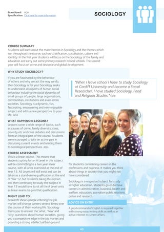SOCIOLOGY
Exam Board:	 AQA
Specification:	 Click here for more information
COURSE SUMMARY
Students will learn about the main theories in Sociology and the themes which
run throughout the course, such as stratification, socialisation, culture and
identity. In the first year students will focus on the Sociology of the family and
education and carry out some primary research in local schools. The second
year will focus on crime and deviance and global development.
43
WHY STUDY SOCIOLOGY?
If you are fascinated by the behaviour
of others and why we act the way we do,
then Sociology is for you! Sociology seeks
to understand all aspects of human social
behaviour including the social dynamics of
small groups of people, large organisations,
communities, institutions and even entire
societies. Sociology is a dynamic, fun,
fascinating, empowering and very enjoyable
subject and adds a new perspective to your
life. Jess
WHAT HAPPENS IN LESSONS?
Lessons cover a wide range of topics, such
as causes of crime, family diversity, class,
poverty etc and class debates and discussions
form an integral part of the course. Students
are encouraged to take an active part in
discussing current events and relating them
to sociological perspectives. Jess
COURSE ASSESSMENT
This is a linear course. This means that
students opting for an A Level in this subject
will be committing to a two year linear
course, with all units examined at the end of
Year 13. AS Levels will still exist and can be
taken as a stand-alone qualification at the end
of Year 12, but students taking this option
and then continuing to study the subject in
Year 13 would have to sit all the A Level units
as linear exams to gain that qualification.
MIGHT LEAD TO...
Research shows people entering the job
market will change careers several times over
the course of their working life. Sociology
trains you to answer the ‘what, ‘how’ and
‘why’ questions about human societies, giving
you a competitive edge in the job market and
providing a strong intellectual background
"When I leave school I hope to study Sociology
at Cardiff University and become a Social
Researcher. I have studied Sociology, Food
and Religious Studies." Evie
for students considering careers in the
professions and business. It makes you think
about things in society that you might not
have considered. 	
Sociology is a respected subject for study
in higher education. Students go on to have
careers in administration, business, health and
welfare, education, journalism public relations,
police and research.
ADVICE ON ENTRY
A good command of English is required together
with strong essay writing skills as well as an
active interest in current affairs.
 