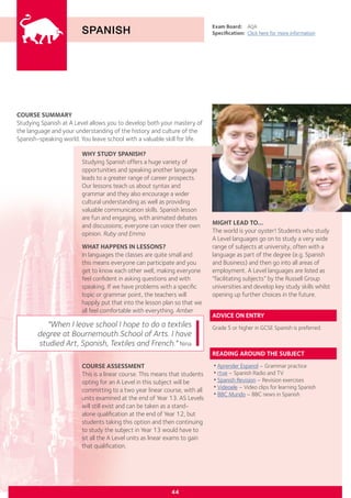 COURSE SUMMARY
Studying Spanish at A Level allows you to develop both your mastery of
the language and your understanding of the history and culture of the
Spanish-speaking world. You leave school with a valuable skill for life.
SPANISH
WHY STUDY SPANISH?
Studying Spanish offers a huge variety of
opportunities and speaking another language
leads to a greater range of career prospects.
Our lessons teach us about syntax and
grammar and they also encourage a wider
cultural understanding as well as providing
valuable communication skills. Spanish lesson
are fun and engaging, with animated debates
and discussions; everyone can voice their own
opinion. Ruby and Emma
WHAT HAPPENS IN LESSONS?
In languages the classes are quite small and
this means everyone can participate and you
get to know each other well, making everyone
feel confident in asking questions and with
speaking. If we have problems with a specific
topic or grammar point, the teachers will
happily put that into the lesson plan so that we
all feel comfortable with everything. Amber
Exam Board:	 AQA
Specification:	 Click here for more information
COURSE ASSESSMENT
This is a linear course. This means that students
opting for an A Level in this subject will be
committing to a two year linear course, with all
units examined at the end of Year 13. AS Levels
will still exist and can be taken as a stand-
alone qualification at the end of Year 12, but
students taking this option and then continuing
to study the subject in Year 13 would have to
sit all the A Level units as linear exams to gain
that qualification.
"When I leave school I hope to do a textiles
degree at Bournemouth School of Arts. I have
studied Art, Spanish, Textiles and French." Nina
44
MIGHT LEAD TO...
The world is your oyster! Students who study
A Level languages go on to study a very wide
range of subjects at university, often with a
language as part of the degree (e.g. Spanish
and Business) and then go into all areas of
employment. A Level languages are listed as
“facilitating subjects” by the Russell Group
universities and develop key study skills whilst
opening up further choices in the future.
ADVICE ON ENTRY
Grade 5 or higher in GCSE Spanish is preferred.
READING AROUND THE SUBJECT
•Aprender Espanol – Grammar practice
•rtve – Spanish Radio and TV
•Spanish Revision – Revision exercises
•Videoele – Video clips for learning Spanish
•BBC Mundo – BBC news in Spanish
 