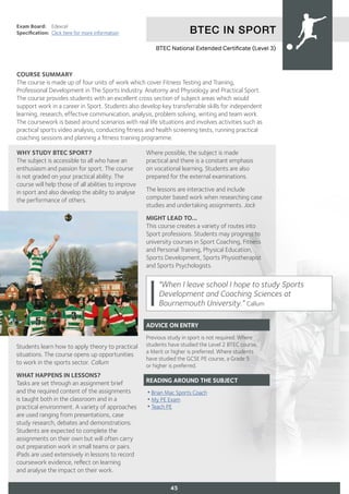 BTEC IN SPORT
Exam Board:	 Edexcel
Specification:	 Click here for more information
COURSE SUMMARY
The course is made up of four units of work which cover Fitness Testing and Training,
Professional Development in The Sports Industry. Anatomy and Physiology and Practical Sport.
The course provides students with an excellent cross section of subject areas which would
support work in a career in Sport. Students also develop key transferrable skills for independent
learning, research, effective communication, analysis, problem solving, writing and team work.
The coursework is based around scenarios with real life situations and involves activities such as
practical sports video analysis, conducting fitness and health screening tests, running practical
coaching sessions and planning a fitness training programme.
45
WHY STUDY BTEC SPORT?
The subject is accessible to all who have an
enthusiasm and passion for sport. The course
is not graded on your practical ability. The
course will help those of all abilities to improve
in sport and also develop the ability to analyse
the performance of others.
Students learn how to apply theory to practical
situations. The course opens up opportunities
to work in the sports sector. Callum
WHAT HAPPENS IN LESSONS?
Tasks are set through an assignment brief
and the required content of the assignments
is taught both in the classroom and in a
practical environment. A variety of approaches
are used ranging from presentations, case
study research, debates and demonstrations.
Students are expected to complete the
assignments on their own but will often carry
out preparation work in small teams or pairs.
iPads are used extensively in lessons to record
coursework evidence, reflect on learning
and analyse the impact on their work.
Where possible, the subject is made
practical and there is a constant emphasis
on vocational learning. Students are also
prepared for the external examinations.
The lessons are interactive and include
computer based work when researching case
studies and undertaking assignments. Jack
MIGHT LEAD TO...
This course creates a variety of routes into
Sport professions. Students may progress to
university courses in Sport Coaching, Fitness
and Personal Training, Physical Education,
Sports Development, Sports Physiotherapist
and Sports Psychologists.
ADVICE ON ENTRY
Previous study in sport is not required. Where
students have studied the Level 2 BTEC course,
a Merit or higher is preferred. Where students
have studied the GCSE PE course, a Grade 5
or higher is preferred.
READING AROUND THE SUBJECT
•Brian Mac Sports Coach
•My PE Exam
•Teach PE
BTEC National Extended Certificate (Level 3)
"When I leave school I hope to study Sports
Development and Coaching Sciences at
Bournemouth University.” Callum
 