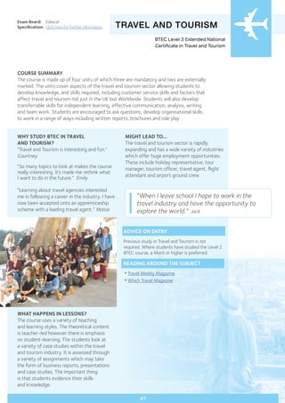 COURSE SUMMARY
The course is made up of four units of which three are mandatory and two are externally
marked. The units cover aspects of the travel and tourism sector allowing students to
develop knowledge, and skills required, including customer service skills and factors that
affect travel and tourism not just in the UK but Worldwide. Students will also develop
transferrable skills for independent learning, effective communication, analysis, writing
and team work. Students are encouraged to ask questions, develop organisational skills,
to work in a range of ways including written reports, brochures and role play.
TRAVEL AND TOURISM
WHY STUDY BTEC IN TRAVEL
AND TOURISM?
“Travel and Tourism is interesting and fun.”
Courtney
“So many topics to look at makes the course
really interesting. It’s made me rethink what
I want to do in the future.” Emily
“Learning about travel agencies interested
me in following a career in the industry. I have
now been accepted onto an apprenticeship
scheme with a leading travel agent.” Maisie
Exam Board:	 Edexcel
Specification:	 Click here for further information
WHAT HAPPENS IN LESSONS?
The course uses a variety of teaching
and learning styles. The theoretical content
is teacher-led however there is emphasis
on student-learning. The students look at
a variety of case studies within the travel
and tourism industry. It is assessed through
a variety of assignments which may take
the form of business reports, presentations
and case studies. The important thing
is that students evidence their skills
and knowledge.
MIGHT LEAD TO...
The travel and tourism sector is rapidly
expanding and has a wide variety of industries
which offer huge employment opportunities.
These include holiday representative, tour
manager, tourism officer, travel agent, flight
attendant and airport ground crew.
47
“When I leave school I hope to work in the
travel industry and have the opportunity to
explore the world.” Jack
ADVICE ON ENTRY
Previous study in Travel and Tourism is not
required. Where students have studied the Level 2
BTEC course, a Merit or higher is preferred.
READING AROUND THE SUBJECT
•Travel Weekly Magazine
•Which Travel Magazine
BTEC Level 3 Extended National
Certificate in Travel and Tourism
 