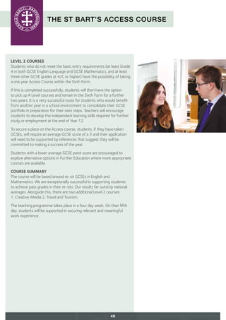 THE ST BART’S ACCESS COURSE
LEVEL 2 COURSES
Students who do not meet the basic entry requirements (at least Grade
4 in both GCSE English Language and GCSE Mathematics, and at least
three other GCSE grades at 4/C or higher) have the possibility of taking
a one year Access Course within the Sixth Form.
If this is completed successfully, students will then have the option
to pick up A Level courses and remain in the Sixth Form for a further
two years. It is a very successful route for students who would benefit
from another year in a school environment to consolidate their GCSE
portfolio in preparation for their next steps. Teachers will encourage
students to develop the independent learning skills required for further
study or employment at the end of Year 12.
To secure a place on the Access course, students, if they have taken
GCSEs, will require an average GCSE score of a 3 and their application
will need to be supported by references that suggest they will be
committed to making a success of the year.
Students with a lower average GCSE point score are encouraged to
explore alternative options in Further Education where more appropriate
courses are available.
COURSE SUMMARY
The course will be based around re-sit GCSEs in English and
Mathematics. We are exceptionally successful in supporting students
to achieve pass grades in their re-sits. Our results far outstrip national
averages. Alongside this, there are two additional Level 2 courses:
1. Creative iMedia 2. Travel and Tourism.
The teaching programme takes place in a four day week. On their fifth
day, students will be supported in securing relevant and meaningful
work experience.
48
 