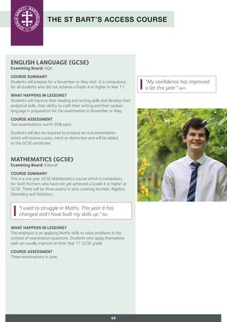 THE ST BART’S ACCESS COURSE
ENGLISH LANGUAGE (GCSE)
Examining Board: AQA
COURSE SUMMARY
Students will prepare for a November or May resit. It is compulsory
for all students who did not achieve a Grade 4 or higher in Year 11.
WHAT HAPPENS IN LESSONS?
Students will improve their reading and writing skills and develop their
analytical skills, their ability to craft their writing and their spoken
language in preparation for the examination in November or May.
COURSE ASSESSMENT
Two examinations worth 50% each.
Students will also be required to produce an oral presentation
which will receive a pass, merit or distinction and will be added
to the GCSE certificate.
MATHEMATICS (GCSE)
Examining Board: Edexcel
COURSE SUMMARY
This is a one year GCSE Mathematics course which is compulsory
for Sixth Formers who have not yet achieved a Grade 4 or higher at
GCSE. There will be three exams in June covering Number, Algebra,
Geometry and Statistics.
WHAT HAPPENS IN LESSONS?
The emphasis is on applying Maths skills to solve problems in the
context of examination questions. Students who apply themselves
well can usually improve on their Year 11 GCSE grade.
COURSE ASSESSMENT
Three examinations in June.
49
"My confidence has improved
a lot this year." Jem
"I used to struggle in Maths. This year it has
changed and I have built my skills up." Abi
 