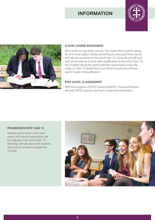 INFORMATION
A LEVEL COURSE ASSESSMENT
All A Levels are now linear courses. This means that students opting
for an A Level subject will be committing to a two year linear course,
with all units examined at the end of Year 13. AS Levels will still exist
and can be taken as a stand-alone qualification at the end of Year 12,
but students taking this option and then continuing to study the
subject in Year 13 would have to sit all the A Level units as linear
exams to gain that qualification.
BTEC (LEVEL 3) ASSESSMENT
With the exception of BTEC Science and BTEC Travel and Tourism,
all Level 3 BTEC courses now have an examined component.
5
PROGRESSION INTO YEAR 13
Student performance in AS Level
exams and internal assessments will
be analysed at the end of Year 12.
Meetings will take place with students
and parents to review programmes
of study.
 