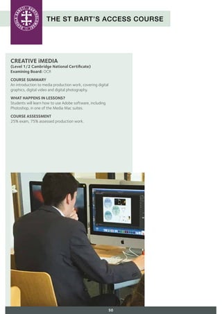 THE ST BART’S ACCESS COURSE
CREATIVE iMEDIA
(Level 1/2 Cambridge National Certificate)
Examining Board: OCR
COURSE SUMMARY
An introduction to media production work, covering digital
graphics, digital video and digital photography.
WHAT HAPPENS IN LESSONS?
Students will learn how to use Adobe software, including
Photoshop, in one of the Media Mac suites.
COURSE ASSESSMENT
25% exam, 75% assessed production work.
50
 