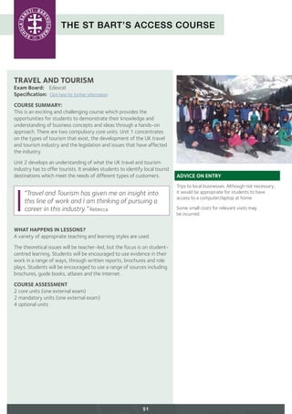 THE ST BART’S ACCESS COURSE
51
TRAVEL AND TOURISM
Exam Board:	 Edexcel
Specification: Click here for further information
COURSE SUMMARY:
This is an exciting and challenging course which provides the
opportunities for students to demonstrate their knowledge and
understanding of business concepts and ideas through a hands-on
approach. There are two compulsory core units. Unit 1 concentrates
on the types of tourism that exist, the development of the UK travel
and tourism industry and the legislation and issues that have affected
the industry.
Unit 2 develops an understanding of what the UK travel and tourism
industry has to offer tourists. It enables students to identify local tourist
destinations which meet the needs of different types of customers.
WHAT HAPPENS IN LESSONS?
A variety of appropriate teaching and learning styles are used.
The theoretical issues will be teacher-led, but the focus is on student-
centred learning. Students will be encouraged to use evidence in their
work in a range of ways, through written reports, brochures and role
plays. Students will be encouraged to use a range of sources including
brochures, guide books, atlases and the Internet.
COURSE ASSESSMENT
2 core units (one external exam)
2 mandatory units (one external exam)
4 optional units
ADVICE ON ENTRY
Trips to local businesses. Although not necessary,
it would be appropriate for students to have
access to a computer/laptop at home.
Some small costs for relevant visits may
be incurred.
“Travel and Tourism has given me an insight into
this line of work and I am thinking of pursuing a
career in this industry.” Rebecca
 