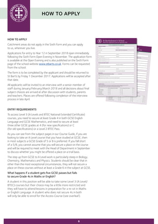 HOW TO APPLY
HOW TO APPLY
Catchment areas do not apply in the Sixth Form and you can apply
to us, wherever you live.
Applications for entry to Year 12 in September 2018 open immediately
following the Sixth Form Open Evening in November. The application form
is available at the Open Evening and is also published on the Sixth Form
page of the school website www.stbarts.co.uk. Forms can be requested
from the school.
The form is to be completed by the applicant and should be returned to
St Bart’s by Friday 1 December 2017. Applications will be accepted after
that date.
All applicants will be invited to an interview with a senior member of
staff during January/February/March 2018 and all decisions about final
subject choices are arrived at after discussion with students, parents
and teachers. Places are offered following completion of the interview
process in late April.
ENTRY REQUIREMENTS
To access Level 3 (A Levels and BTEC National Extended Certificate)
courses, you need to secure at least Grade 4 in both GCSE English
Language and GCSE Mathematics, and need to secure at least
three other GCSE grades at 4 (for new specifications) or C
(for old specifications) or a Level 2 BTEC Pass.
As you can see from the subject pages in our Course Guide, if you are
looking to take an A Level course that you have studied at GCSE, then
in most subjects a GCSE Grade of 5 or B is preferred. If you fall short
of a 5/B, you cannot assume that you will secure a place on the course
and will be required to meet with the Head of Department in September
to discuss whether you might be offered a place on a trial basis.
The step up from GCSE to A Level work is particularly steep in Biology,
Chemistry, Mathematics and Physics. Students should be clear that in
other than the most exceptional circumstances, they will not secure a
place on these courses without at least a Grade 6 in the subject at GCSE.
What happens if a student gets five GCSE passes but fails
to secure Grade 4s in Maths or English?
A student in this position will be able to take some Level 3 (A Level/
BTEC) courses but their choice may be a little more restricted and
they will have to attend lessons in preparation for a re-sit in Maths
or English Language. A student who does not secure 4s in both
will only be able to enrol for the Access Course (see overleaf).
6
Parent/Guardian Details:
Name
Relationship to ApplicantAddress (if different to that of applicant)
Postcode
Parent/Guardian Email
Parent/Guardian Telephone No
Do you currently attend St Bartholomew’s School?
Yes NoIf Yes, please state current Tutor Group
If No, please give name and address of current school and dates attended
Do you currently have siblings at St Bart’s? Yes No
Education:
Additional GCSE Subjects P A Additional GCSE Subjects P A
Qualifications:
Please list all qualifications for which you are currently studying, with your teachers’ predicted grades (P)
and those already held with actual grades (A). Make sure you include all your subjects.
Please identify any short course with (Sc) and any double awards with (Dbl).GCSE
P AEnglish Language
English Literature
Mathematics
Core Science
Additional Science
To be completed by the applicant
Surname
Forenames
Date of Birth
Male Female (tick as appropriate)Address
Postcode
Home Telephone No
Mobile No
Applicant’s home email (please print clearly)
Applicant’s school email (please print clearly)
St Bartholomew’s SchoolSixth Form Application Form for September 2018
Applicant Details:
Parent/Guardian Details:
Name Relationship to Applicant
Address (if different to that of applicant)
Postcode
Parent/Guardian Email Parent/Guardian Telephone No
Do you currently attend St Bartholomew’s School? Yes No
If Yes, please state current Tutor Group
If No, please give name and address of current school and dates attended
Do you currently have siblings at St Bart’s? Yes No
Education:
Additional GCSE Subjects P A Additional GCSE Subjects P A
Qualifications:
Please list all qualifications for which you are currently studying, with your teachers’ predicted grades (P)
and those already held with actual grades (A). Make sure you include all your subjects.
Please identify any short course with (Sc) and any double awards with (Dbl).
GCSE P A
English Language
English Literature
Mathematics
Core Science
Additional Science
To be completed by the applicant
Surname Forenames
Date of Birth Male Female (tick as appropriate)
Address
Postcode
Home Telephone No Mobile No
Applicant’s home email (please print clearly)
Applicant’s school email (please print clearly)
St Bartholomew’s School
Sixth Form Application Form for September 2018
Applicant Details:
 