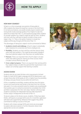 HOW TO APPLY
7
HOW MANY COURSES?
St Bart’s is in the increasingly rare position of being able to
offer students the chance to study four courses in the Sixth Form.
In normal circumstances, we would certainly expect students with
strong GCSE results (average grades of 6 or higher) to take this
option for at least their Year 12, and would encourage other students
to consider whether four subjects might be right for them. Students
who start with four will have an option to drop to three at any
stage in Year 12. There is the option, however, to study four
subjects all the way through until the end of Year 13.
The advantages of taking four subjects can be summarised as follows:
•	Academic stretch and challenge. A fourth subject undoubtedly 	
	 looks impressive to universities and future employers etc.
•	Flexibility. Students can start with four and then drop to three
	 when they have settled in. This might be particularly valuable if
	 they have selected subjects that they have not studied before.
•	Pressure. There is an argument that a fourth subject can ease 	
	 rather than add to pressure. Having just three courses means
	 a student cannot afford any slip-ups.
•	Cross-subject progress. There is an argument that working within
	 four subjects keeps a student focused and their experiences in one
	 subject can certainly support their learning in another.
ACCESS COURSE
Students who do not meet the basic entry requirements (at least
Grade 4 in both GCSE English Language and GCSE Mathematics, and
at least three other GCSE grades at 4/C or higher) have the possibility
of taking a one year Access Course within the Sixth Form.
If this is completed successfully, students will then have the option
to pick up A Level courses and remain in the Sixth Form for a further
two years. It is a very successful route for students who would benefit
from another year in a school environment to consolidate their GCSE
portfolio in preparation for their next steps. Teachers will encourage
students to develop the independent learning skills required for
further study or employment at the end of Year 12.
To secure a place on the Access course, students, if they have taken
GCSEs, will require an average GCSE score of a 3 and their application
will need to be supported by references that suggest they will be
committed to making a success of the year.
Students with a lower average GCSE point score are encouraged
to explore alternative options in Further Education where more
appropriate courses are available.
 