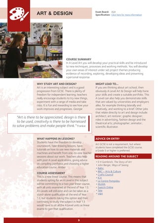 COURSE SUMMARY
In A Level Art you will develop your practical skills and be introduced
to new techniques, processes and working methods. You will develop
your own areas of interest under set project themes producing
evidence of recording, exploring, developing ideas and presenting
a personal response.
ART & DESIGN
WHY STUDY ART AND DESIGN?
Art is an interesting subject and is a good
progression from GCSE. There is plenty of
freedom for independent learning; teachers
really encourage students to try new things,
experiment with a range of media and take
risks. It is fun and rewarding to see how your
work improves and progresses. Georgie
Exam Board:	 AQA
Specification:	 Click here for more information
WHAT HAPPENS IN LESSONS?
Students have the freedom to develop
coursework, take drawing lessons, have
tutorials on how to use new materials and
machines and benefit from one-to-one teacher
sessions about our work. Teachers also help
with post A Level applications, giving advice
on compiling portfolios and choosing a higher
education course. Amber
COURSE ASSESSMENT
This is a new linear course. This means that
students opting for an A Level in this subject
will be committing to a two year linear course,
with all units examined at the end of Year 13.
AS Levels will still exist and can be taken as a
stand-alone qualification at the end of Year
12, but students taking this option and then
continuing to study the subject in Year 13
would have to sit all the A Level units as linear
exams to gain that qualification.
"Art is there to be appreciated, design is there
to be used, creativity is there to be harnessed
to solve problems and make people think." Frankie
9
MIGHT LEAD TO...
If you are thinking about art school, then
obviously A Level Art & Design will help hone
your skills and create a suitable portfolio. This
A Level can also help you demonstrate skills
that are valued by universities and employers
alike, for example thinking laterally and
creatively, and working to a brief. Other jobs
that relate directly to art and design include:
architect; art restorer; graphic designer;
roles in advertising, fashion design and the
theatrical arts; photographer; animator;
scientific illustrator.
ADVICE ON ENTRY
Art GCSE is not a requirement, but where
students have completed the GCSE course,
a Grade 5 or higher is preferred.
READING AROUND THE SUBJECT
•	E H Gombrich, The Story of Art
•	John Berger, Ways of Seeing
•	Baltic
•	BBC – Arts & Culture
•	Crafts Council
•	ICA
•	Le Centre Pompidou
•	MoMA
•	Saatchi Online
•	Tate
•	V&A
 