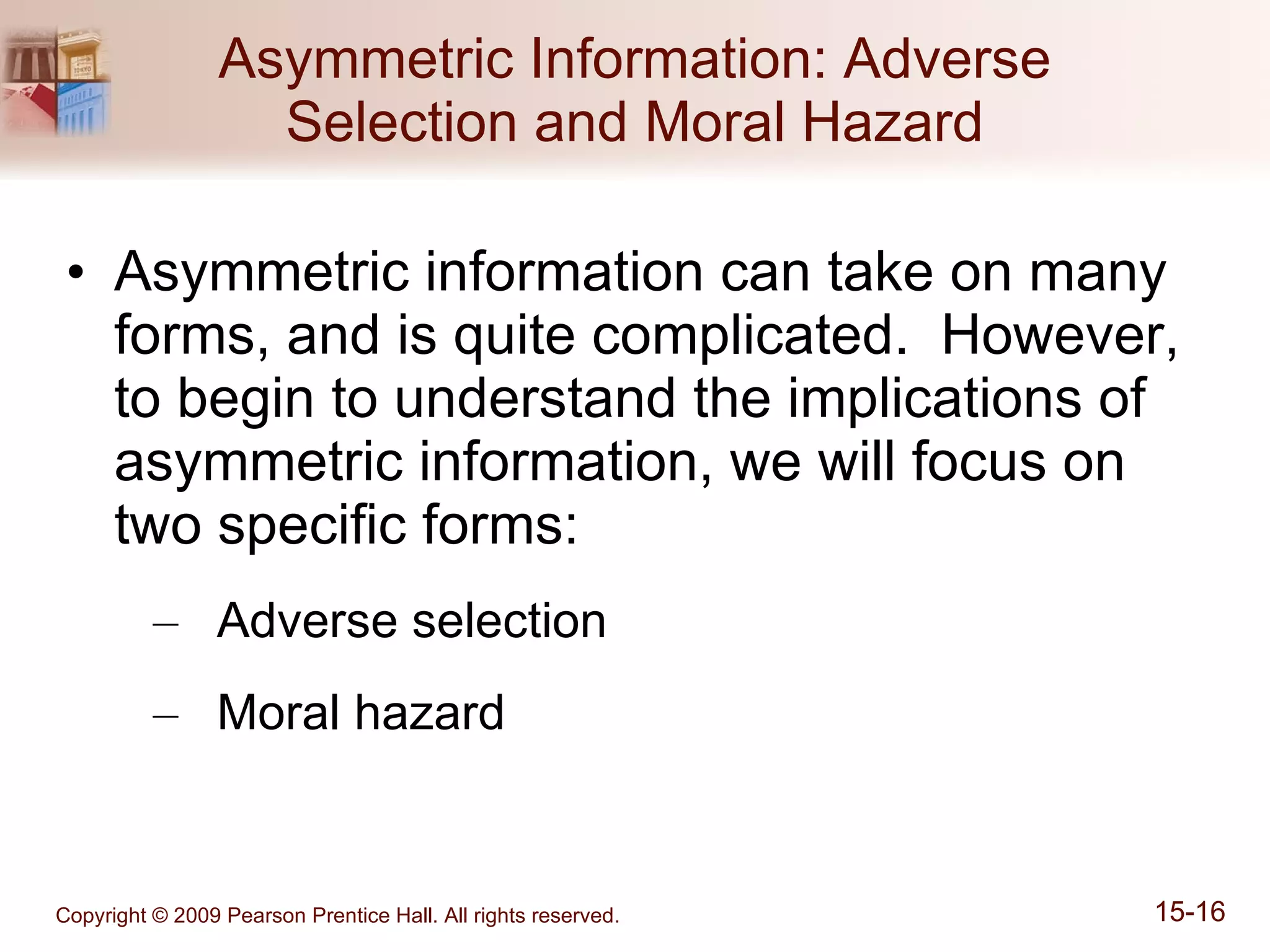 Asymmetric Information: Adverse Selection and Moral Hazard Asymmetric information can take on many forms, and is quite complicated.  However, to begin to understand the implications of asymmetric information, we will focus on two specific forms: Adverse selection Moral hazard 