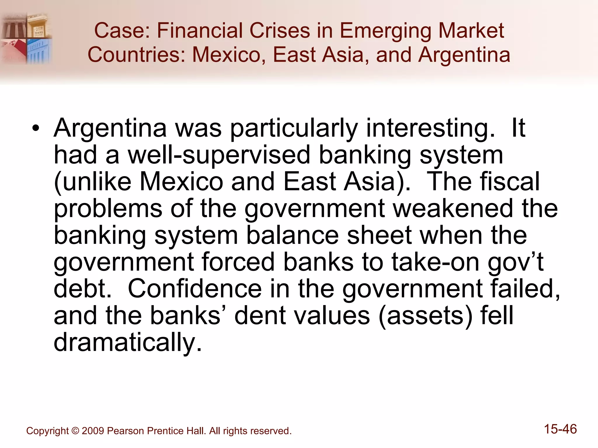 Case: Financial Crises in Emerging Market Countries: Mexico, East Asia, and Argentina Argentina was particularly interesting.  It had a well-supervised banking system (unlike Mexico and East Asia).  The fiscal problems of the government weakened the banking system balance sheet when the government forced banks to take-on gov’t debt.  Confidence in the government failed, and the banks’ dent values (assets) fell dramatically. 