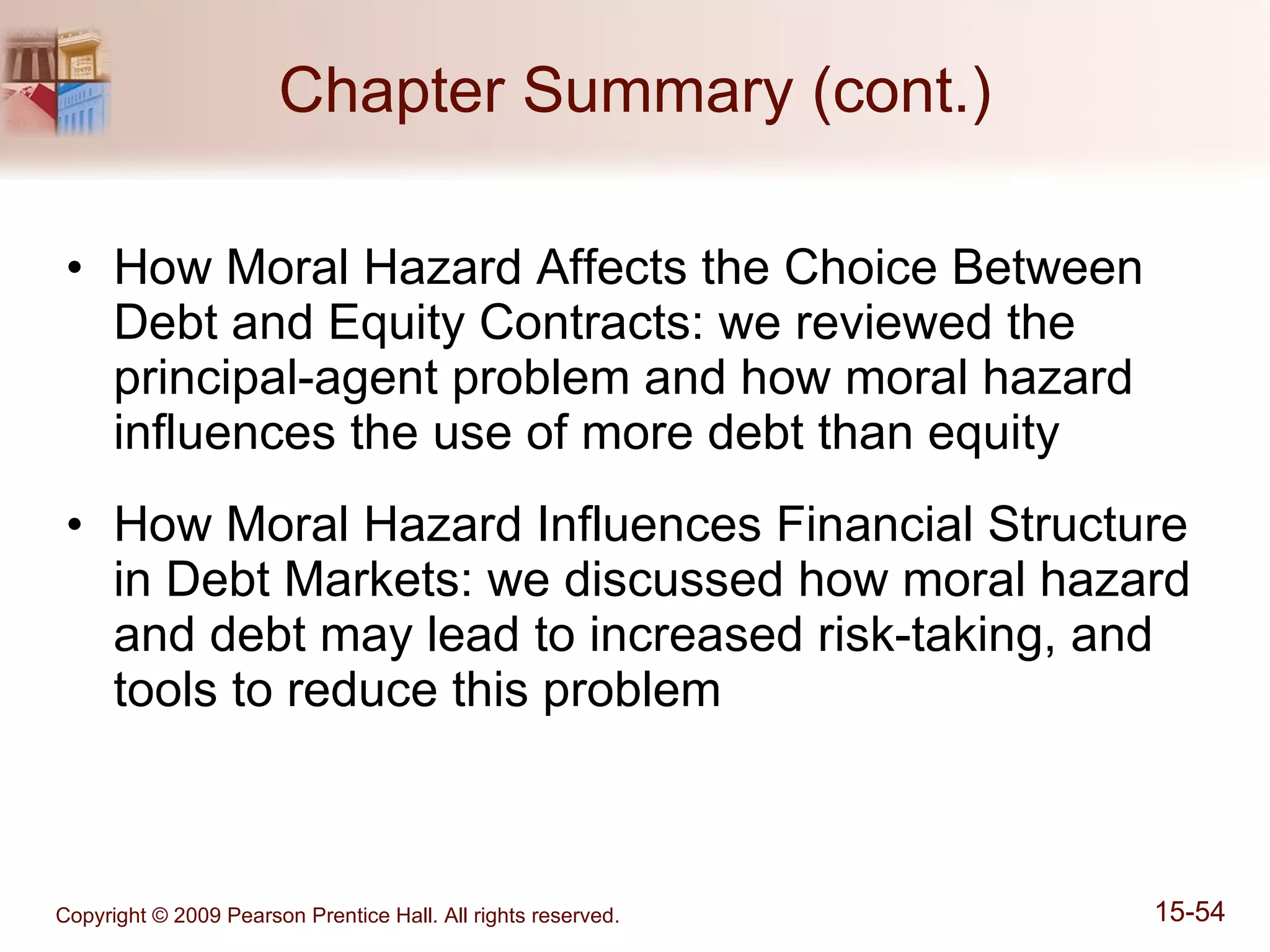 Chapter Summary (cont.) How Moral Hazard Affects the Choice Between Debt and Equity Contracts: we reviewed the principal-agent problem and how moral hazard influences the use of more debt than equity How Moral Hazard Influences Financial Structure in Debt Markets: we discussed how moral hazard and debt may lead to increased risk-taking, and tools to reduce this problem 