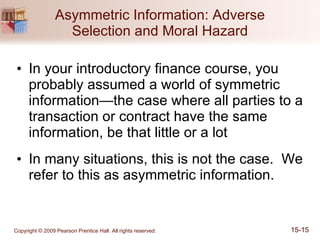 Asymmetric Information: Adverse Selection and Moral Hazard In your introductory finance course, you probably assumed a world of symmetric information—the case where all parties to a transaction or contract have the same information, be that little or a lot In many situations, this is not the case.  We refer to this as asymmetric information. 