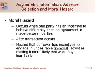 Asymmetric Information: Adverse Selection and Moral Hazard Moral Hazard Occurs when one party has an incentive to behave differently once an agreement is made between parties After transaction occurs Hazard  that borrower has incentives to engage in undesirable ( immoral ) activities making it more likely that won't pay  loan back 