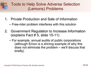 Tools to Help Solve Adverse Selection (Lemons) Problems Private Production and Sale of Information –  Free-rider problem interferes with this solution Government Regulation to Increase Information (explains Fact # 5, slide 15-11) –  For example, annual audits of public corporations (although Ernon is a shining example of why this does not eliminate the problem – we’ll discuss that briefly) 