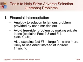 Tools to Help Solve Adverse Selection (Lemons) Problems Financial Intermediation Analogy to solution to lemons problem provided by used car dealers Avoid free-rider problem by making private loans (explains Fact # 3 and # 4,  slide 15-10) Also explains fact #6 – large firms are more likely to use direct instead of indirect financing 
