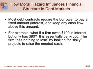 How Moral Hazard Influences Financial Structure in Debt Markets Most debt contracts require the borrower to pay a fixed amount (interest) and keep any cash flow above this amount. For example, what if a firm owes $100 in interest, but only has $90?  It is essentially bankrupt.  The firm “has nothing to lose” by looking for “risky” projects to raise the needed cash. 