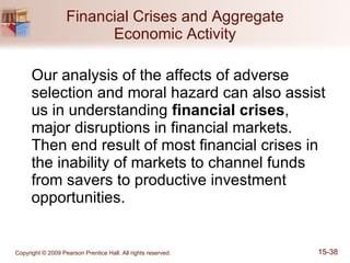Financial Crises and Aggregate Economic Activity Our analysis of the affects of adverse selection and moral hazard can also assist us in understanding  financial crises , major disruptions in financial markets.  Then end result of most financial crises in the inability of markets to channel funds from savers to productive investment opportunities. 