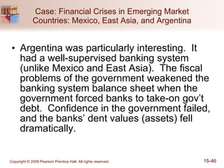 Case: Financial Crises in Emerging Market Countries: Mexico, East Asia, and Argentina Argentina was particularly interesting.  It had a well-supervised banking system (unlike Mexico and East Asia).  The fiscal problems of the government weakened the banking system balance sheet when the government forced banks to take-on gov’t debt.  Confidence in the government failed, and the banks’ dent values (assets) fell dramatically. 
