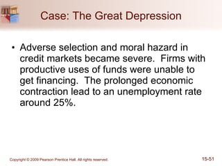 Case: The Great Depression Adverse selection and moral hazard in credit markets became severe.  Firms with productive uses of funds were unable to get financing.  The prolonged economic contraction lead to an unemployment rate around 25%. 