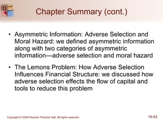 Chapter Summary (cont.) Asymmetric Information: Adverse Selection and Moral Hazard: we defined asymmetric information along with two categories of asymmetric information—adverse selection and moral hazard The Lemons Problem: How Adverse Selection Influences Financial Structure: we discussed how adverse selection effects the flow of capital and tools to reduce this problem 