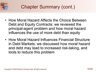 Chapter Summary (cont.) How Moral Hazard Affects the Choice Between Debt and Equity Contracts: we reviewed the principal-agent problem and how moral hazard influences the use of more debt than equity How Moral Hazard Influences Financial Structure in Debt Markets: we discussed how moral hazard and debt may lead to increased risk-taking, and tools to reduce this problem 