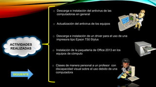 ACTIVIDADES
REALIZADAS
o Descarga e instalación del antivirus de las
computadoras en general
o Actualización del antivirus de los equipos
o Descarga e instalación de un driver para el uso de una
impresora tipo Epson T50 Stylus
o Instalación de la paquetería de Office 2013 en los
equipos de cómputo
o Clases de manera personal a un profesor con
discapacidad visual sobre el uso debido de una
computadora
SIGUIENTE
 