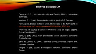 FUENTES DE CONSULTA
Clemente, P, E. (1993) Microinformática de Gestión. México. Universidad
de Oviedo.
Montufar, S, L. (2006). Educación Informática. México D.F. Pearson.
Pex Eugenia. Elabora textos en Word. Recuperado el día 19/05/2013 en
http://descargar.mp3.es/lv/group/view/kl228950/Word_2013.htm
Prudencio, D. (2012). Seguridad Informática para el hogar. España.
Dubok Publishing S.L.
Serra, G. (ed.) (2002). Gran Enciclopedia Visual Educativa. Barcelona:
Crédito Reymo.
Silva de Gómez, A. (2005). Sistemas Computacionales. México D.F.
Lenguaje Learning.
Villagra, J. (ed.) (2011). Enciclopedia Temática. Barcelona: Thema
Equipo.
 