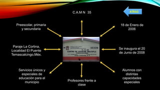 18 de Enero de
2006
Se inaugura el 20
de Junio de 2008
Alumnos con
distintas
capacidades
especialesProfesores frente a
clase
Servicios únicos y
especiales de
educación para el
municipio
Paraje La Cortina,
Localidad El Puente
Temascalcingo,Méx.
C.A.M N 35
Preescolar, primaria
y secundaria
ATRAS
 