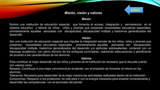 Misión, visión y valores
Misión
Somos una institución de educación especial, que fomenta el acceso, integración y permanencia en el
sistema educativo y laboral de niños, niñas y jóvenes que presentan necesidades educativas especiales,
prioritariamente aquellas asociadas con discapacidad, discapacidad múltiple y trastornos generalizados del
desarrollo
Visión
Ser una institución de educación especial que impulse la integración escolar de los niños, niñas y jóvenes que
presentan necesidades educativas especiales, prioritariamente aquellas asociadas con discapacidad,
discapacidad múltiple, trastornos generalizados del desarrollo y/o aptitudes sobresalientes, contando con un
liderazgo académico, con pleno dominio de los enfoques curriculares, realizando adecuaciones y planificando
de acuerdo a las características de los alumnos.
Valores
Para contribuir al mejor desarrollo de los niños y jóvenes de la institución es necesario que la escuela cuente
con valores como:
Respeto: Contribuye a una mejor convivencia en el plantel, con el propósito de fomentar el mismo en los
alumnos.
Tolerancia: Necesaria para desarrollar de la mejor manera las actividades realizadas dentro de la institución.
Compromiso: Respecto a los profesores, es vital para ir con la energía necesaria para enseñar correctamente y
desarrollar las competencias con el alumnado del plantel
ATRAS
 
