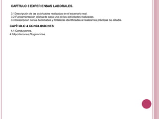CAPÍTULO 3 EXPERIENSAS LABORALES.
3.1Descripción de las actividades realizadas en el escenario real.
3.2 Fundamentación teórica de cada una de las actividades realizadas.
3.3 Descripción de las debilidades y fortalezas identificadas al realizar las prácticas de estadía.
.CAPÍTULO 4 CONCLUSIONES
4.1 Conclusiones.
4.2Aportaciones /Sugerencias.
 