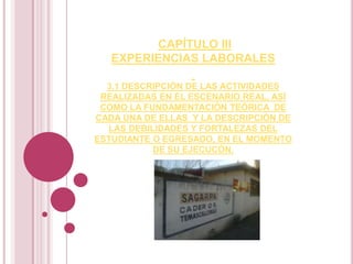 CAPÍTULO III
EXPERIENCIAS LABORALES
3.1 DESCRIPCIÓN DE LAS ACTIVIDADES
REALIZADAS EN EL ESCENARIO REAL, ASÍ
COMO LA FUNDAMENTACIÓN TEÓRICA DE
CADA UNA DE ELLAS Y LA DESCRIPCIÓN DE
LAS DEBILIDADES Y FORTALEZAS DEL
ESTUDIANTE O EGRESADO, EN EL MOMENTO
DE SU EJECUCÓN.
 