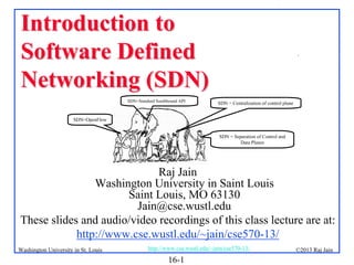 Introduction to
Software Defined
Networking (SDN)
SDN=Standard Southbound API

.

SDN = Centralization of control plane

SDN=OpenFlow
SDN = Separation of Control and
Data Planes

Raj Jain
Washington University in Saint Louis
Saint Louis, MO 63130
Jain@cse.wustl.edu
These slides and audio/video recordings of this class lecture are at:
http://www.cse.wustl.edu/~jain/cse570-13/
Washington University in St. Louis

http://www.cse.wustl.edu/~jain/cse570-13/

16-1

©2013 Raj Jain

 