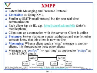 XMPP









Extensible Messaging and Presence Protocol
Extensible  Using XML
Similar to SMTP email protocol but for near real-time
communication
Each client has an ID, e.g., john@wustl.edu/mobile (John’s
mobile phone)
Client sets up a connection with the server  Client is online
Presence: Server maintains contact addresses and may let other
contacts know that this client is now on-line
Messaging: When a client sends a “chat” message to another
clients, it is forwarded to these other clients
Messages are “pushed” ( real-time) as opposed to “polled” as
in SMTP/POP emails.
Server
Client

…

Server
Client

Client

…

Client

Ref: P. Saint-Andre, et al., “XMPP: The Definitive Guide,” O’Reilly, 2009, 320 pp., ISBN:9780596521264 (Safari Book)
http://www.cse.wustl.edu/~jain/cse570-13/
Washington University in St. Louis
©2013 Raj Jain

16-11

 