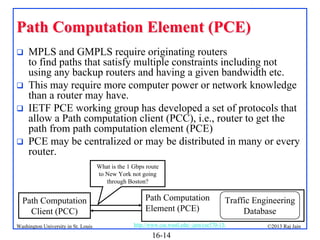 Path Computation Element (PCE)







MPLS and GMPLS require originating routers
to find paths that satisfy multiple constraints including not
using any backup routers and having a given bandwidth etc.
This may require more computer power or network knowledge
than a router may have.
IETF PCE working group has developed a set of protocols that
allow a Path computation client (PCC), i.e., router to get the
path from path computation element (PCE)
PCE may be centralized or may be distributed in many or every
router.
What is the 1 Gbps route
to New York not going
through Boston?

Path Computation
Client (PCC)
Washington University in St. Louis

Path Computation
Element (PCE)

Traffic Engineering
Database

http://www.cse.wustl.edu/~jain/cse570-13/

16-14

©2013 Raj Jain

 