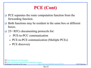 PCE (Cont)




PCE separates the route computation function from the
forwarding function.
Both functions may be resident in the same box or different
boxes.
25+ RFCs documenting protocols for:
 PCE-to-PCC communication
 PCE-to-PCE communication (Multiple PCEs)
 PCE discovery

Ref: http://datatracker.ietf.org/wg/pce/
Ref: http://en.wikipedia.org/wiki/Path_computation_element
http://www.cse.wustl.edu/~jain/cse570-13/
Washington University in St. Louis

16-15

©2013 Raj Jain

 